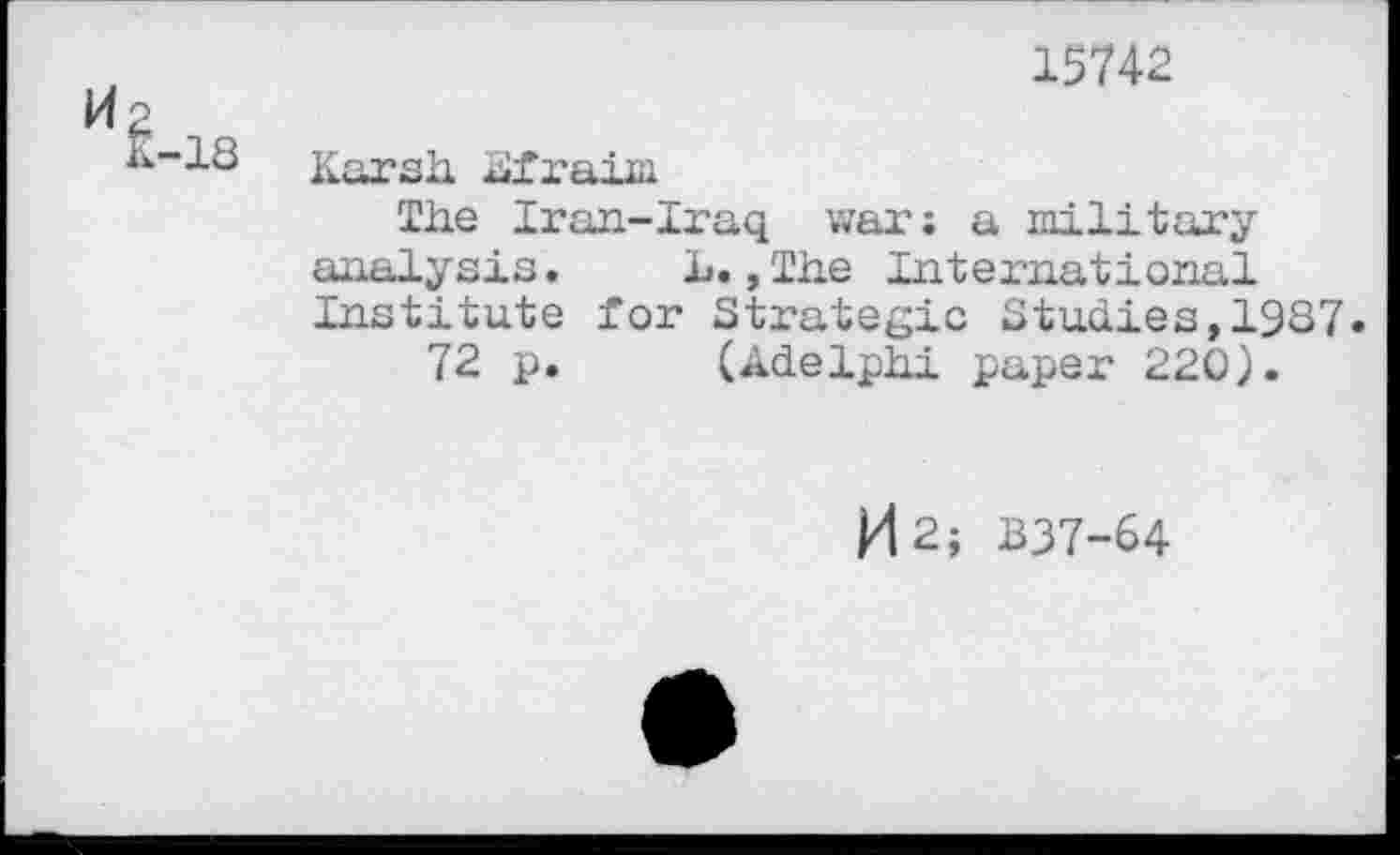 ﻿H 2
K-18
15742
Karsh Siraim
The Iran-Iraq war; a military analysis. L. »The International Institute for Strategic Studies,1987.
72 p. (Adelphi paper 220).
H2; B37-64